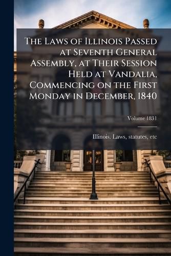 Cover image for The Laws of Illinois Passed at Seventh General Assembly, at Their Session Held at Vandalia, Commencing on the First Monday in December, 1840 Volume 1831