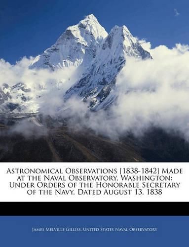 Astronomical Observations [1838-1842] Made at the Naval Observatory, Washington: Under Orders of the Honorable Secretary of the Navy, Dated August 13, 1838