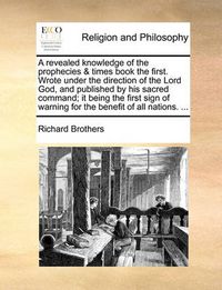 Cover image for A Revealed Knowledge of the Prophecies & Times Book the First. Wrote Under the Direction of the Lord God, and Published by His Sacred Command; It Being the First Sign of Warning for the Benefit of All Nations. ...