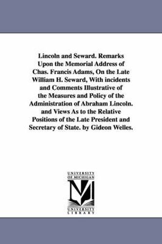 Lincoln and Seward. Remarks Upon the Memorial Address of Chas. Francis Adams, On the Late William H. Seward, With incidents and Comments Illustrative of the Measures and Policy of the Administration of Abraham Lincoln. and Views As to the Relative Position