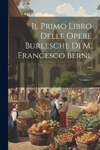 Cover image for Il Primo Libro Delle Opere Burlesche Di M. Francesco Berni, ...; Volume 1