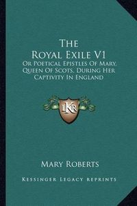 Cover image for The Royal Exile V1: Or Poetical Epistles of Mary, Queen of Scots, During Her Captivity in England