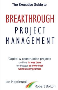 Cover image for The Executive Guide to Breaktrough Project Management: Capital & Construction Projects: On-Time in Less Time: On-Budget at Lower Cost: Without Compromise