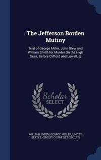 Cover image for The Jefferson Borden Mutiny: Trial of George Miller, John Glew and William Smith for Murder on the High Seas, Before Clifford and Lowell, Jj