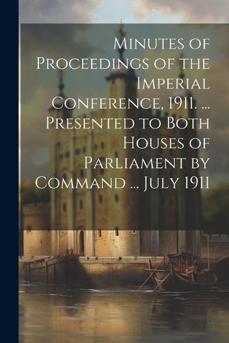 Cover image for Minutes of Proceedings of the Imperial Conference, 1911. ... Presented to Both Houses of Parliament by Command ... July 1911