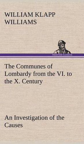 The Communes of Lombardy from the VI. to the X. Century An Investigation of the Causes Which Led to the Development Of Municipal Unity Among the Lombard Communes.