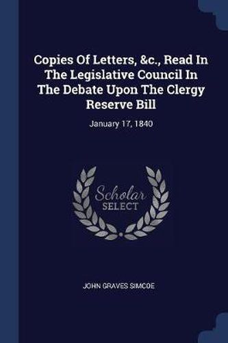 Cover image for Copies of Letters, &C., Read in the Legislative Council in the Debate Upon the Clergy Reserve Bill: January 17, 1840