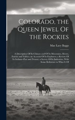 Cover image for Colorado, the Queen Jewel Of the Rockies; a Description Of its Climate and Of its Mountains, Rivers, Forests and Valleys; an Account Of its Explorers; a Review Of its Indians--past and Present; a Survey Of its Industries, With Some Reference to What it Of