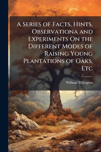 Cover image for A Series of Facts, Hints, Observationa and Experiments On the Different Modes of Raising Young Plantations of Oaks, Etc