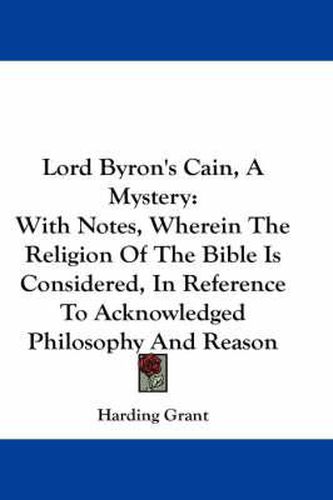 Cover image for Lord Byron's Cain, a Mystery: With Notes, Wherein the Religion of the Bible Is Considered, in Reference to Acknowledged Philosophy and Reason