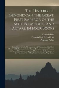 Cover image for The History of Genghizcan the Great, First Emperor of the Antient Moguls and Tartars, in Four Books: Containing His Life, Advancement and Conquests, With a Short History of His Successors to the Present Time, the Manners, Customs and Laws of The...