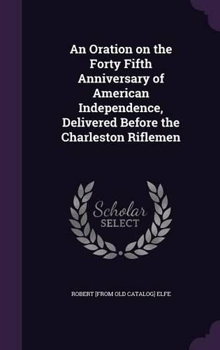 Cover image for An Oration on the Forty Fifth Anniversary of American Independence, Delivered Before the Charleston Riflemen