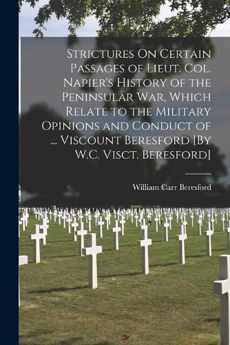 Strictures On Certain Passages of Lieut. Col. Napier's History of the Peninsular War, Which Relate to the Military Opinions and Conduct of ... Viscount Beresford [By W.C. Visct. Beresford]