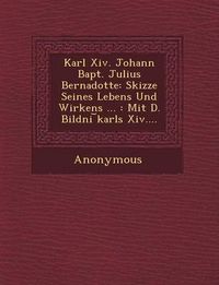 Cover image for Karl XIV. Johann Bapt. Julius Bernadotte: Skizze Seines Lebens Und Wirkens ...: Mit D. Bildni Karls XIV....