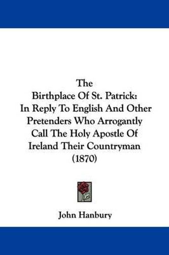 Cover image for The Birthplace Of St. Patrick: In Reply To English And Other Pretenders Who Arrogantly Call The Holy Apostle Of Ireland Their Countryman (1870)