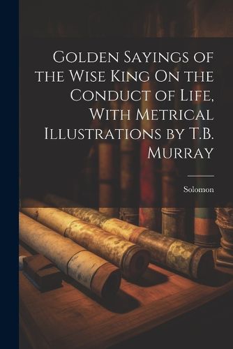 Cover image for Golden Sayings of the Wise King On the Conduct of Life, With Metrical Illustrations by T.B. Murray