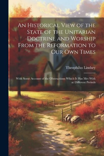 An Historical View of the State of the Unitarian Doctrine and Worship From the Reformation to our own Times