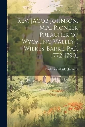 Rev. Jacob Johnson, M.A., Pioneer Preacher of Wyoming Valley ( Wilkes-Barre, Pa.), 1772-1790..