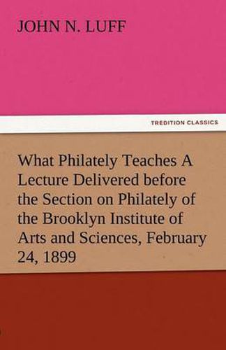 Cover image for What Philately Teaches a Lecture Delivered Before the Section on Philately of the Brooklyn Institute of Arts and Sciences, February 24, 1899