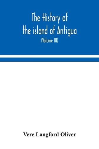 Cover image for The history of the island of Antigua, one of the Leeward Caribbees in the West Indies, from the first settlement in 1635 to the present time (Volume III)