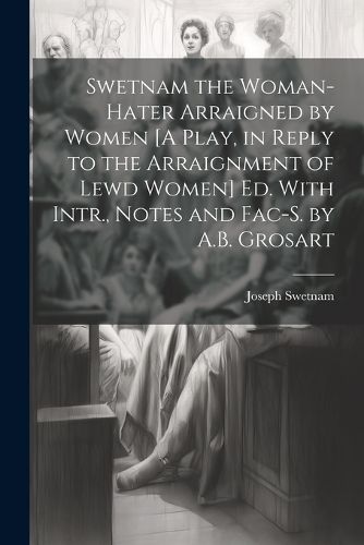 Swetnam the Woman-Hater Arraigned by Women [A Play, in Reply to the Arraignment of Lewd Women] Ed. With Intr., Notes and Fac-S. by A.B. Grosart