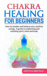 Cover image for Chakra Healing for Beginners: How to awaken and balance your positive energy. A guide to unblocking and radiating spirit, mind and body