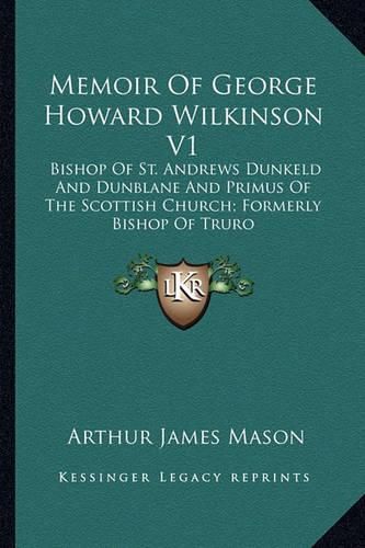 Memoir of George Howard Wilkinson V1: Bishop of St. Andrews Dunkeld and Dunblane and Primus of the Scottish Church; Formerly Bishop of Truro