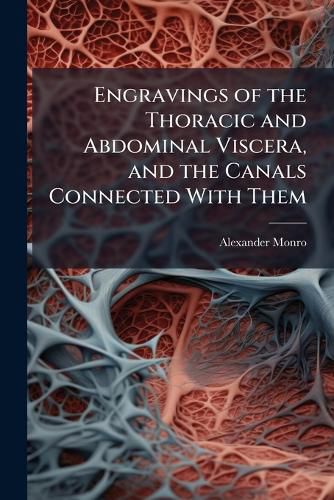 Cover image for Engravings of the Thoracic and Abdominal Viscera, and the Canals Connected with Them: Representing the Natural Appearance of Those Important Parts Immediately After Death, and Without Being Affected by Previous Disease