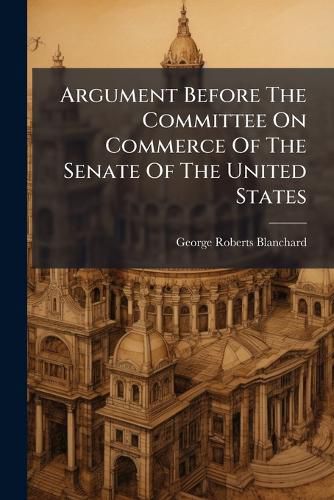 Cover image for Argument Before the Committee on Commerce of the Senate of the United States: In Opposition to the Reagan Bill, for the Regulation of Inter-State Commerce by Railway. Washington, Tuesday, February 11, 1879...