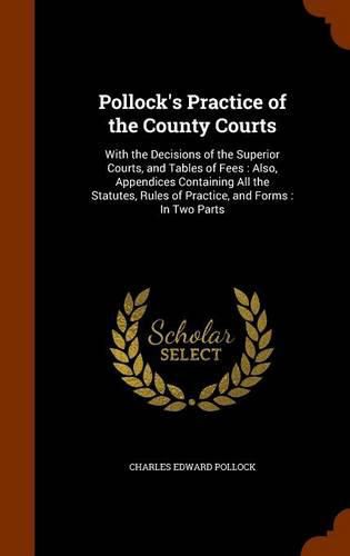 Pollock's Practice of the County Courts: With the Decisions of the Superior Courts, and Tables of Fees: Also, Appendices Containing All the Statutes, Rules of Practice, and Forms: In Two Parts