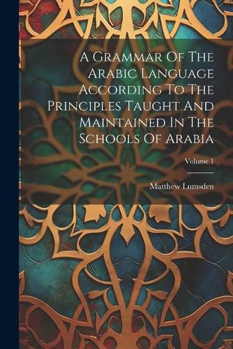 Cover image for A Grammar Of The Arabic Language According To The Principles Taught And Maintained In The Schools Of Arabia; Volume 1