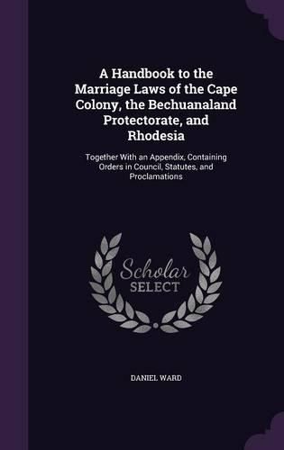 A Handbook to the Marriage Laws of the Cape Colony, the Bechuanaland Protectorate, and Rhodesia: Together with an Appendix, Containing Orders in Council, Statutes, and Proclamations