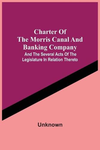 Cover image for Charter Of The Morris Canal And Banking Company; And The Several Acts Of The Legislature In Relation Thereto