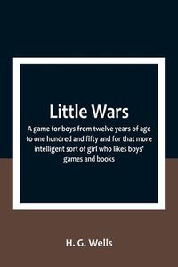 Cover image for Little Wars; a game for boys from twelve years of age to one hundred and fifty and for that more intelligent sort of girl who likes boys' games and books.