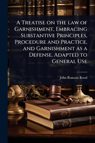 Cover image for A Treatise on the law of Garnishment, Embracing Substantive Principles, Procedure and Practice, and Garnishment as a Defense. Adapted to General Use