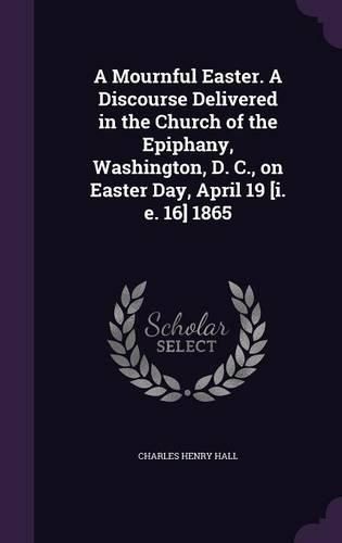 A Mournful Easter. a Discourse Delivered in the Church of the Epiphany, Washington, D. C., on Easter Day, April 19 [I. E. 16] 1865