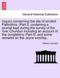 Cover image for Inquiry Concerning the Site of Ancient Palibothra, (Part II. Containing a Journal Kept During the Survey of the River Chundun Including an Account of the Jungleterry.-Part III. and Some Remarks on the Jeyne Worship, .