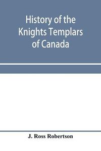 Cover image for History of the Knights Templars of Canada. From the foundation of the order in A.D. 1800 to the present time. With an historical retrospect of Templarism, culled from the writings of the historians of the order with a Fac-simile of the earliest Canadian Te