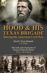 Cover image for Hood & His Texas Brigade During the American Civil War: Hood's Texas Brigade by J. B. Polley & The Life and Character of General John B. Hood by Mrs. C. M. Winkler