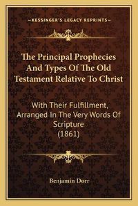 Cover image for The Principal Prophecies and Types of the Old Testament Relative to Christ: With Their Fulfillment, Arranged in the Very Words of Scripture (1861)