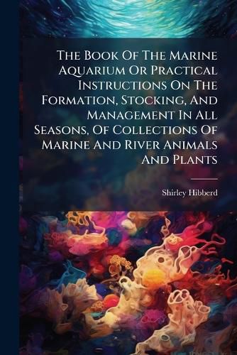 Cover image for The Book Of The Marine Aquarium Or Practical Instructions On The Formation, Stocking, And Management In All Seasons, Of Collections Of Marine And River Animals And Plants