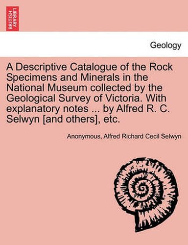 A Descriptive Catalogue of the Rock Specimens and Minerals in the National Museum Collected by the Geological Survey of Victoria. with Explanatory Notes ... by Alfred R. C. Selwyn [And Others], Etc.