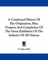 Cover image for A Condensed History of the Origination, Rise, Progress and Completion of the Great Exhibition of the Industry of All Nations