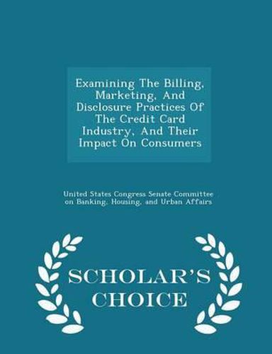 Cover image for Examining the Billing, Marketing, and Disclosure Practices of the Credit Card Industry, and Their Impact on Consumers - Scholar's Choice Edition