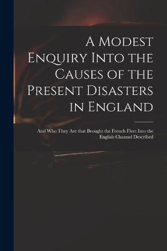 Cover image for A Modest Enquiry Into the Causes of the Present Disasters in England: and Who They Are That Brought the French Fleet Into the English Channel Described