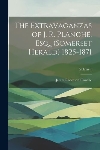 The Extravaganzas of J. R. Planche, Esq., (Somerset Herald) 1825-1871; Volume 1