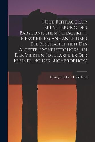 Cover image for Neue Beitraege Zur Erlaeuterung Der Babylonischen Keilschrift, Nebst Einem Anhange UEber Die Beschaffenheit Des AEltesten Schriftdrucks, Bei Der Vierten Secularfeier Der Erfindung Des Buecherdrucks