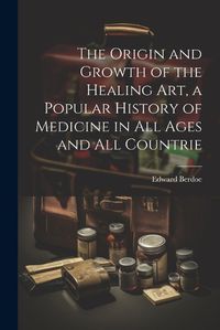 Cover image for The Origin and Growth of the Healing art, a Popular History of Medicine in all Ages and all Countrie