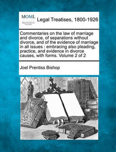 Cover image for Commentaries on the Law of Marriage and Divorce, of Separations Without Divorce, and of the Evidence of Marriage in All Issues: Embracing Also Pleading, Practice, and Evidence in Divorce Causes, with Forms. Volume 2 of 2