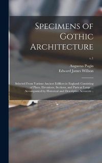 Cover image for Specimens of Gothic Architecture; Selected From Various Ancient Edifices in England: Consisting of Plans, Elevations, Sections, and Parts at Large ... Accompanied by Historical and Descriptive Accounts ..; v.1